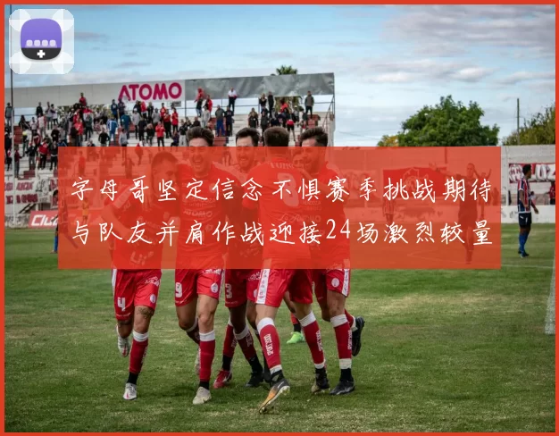 字母哥坚定信念不惧赛季挑战期待与队友并肩作战迎接24场激烈较量
