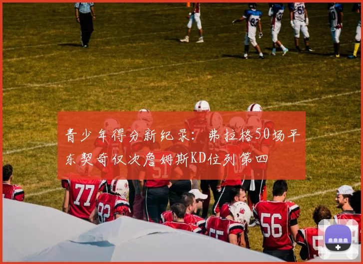 青少年得分新纪录：弗拉格50场平东契奇仅次詹姆斯KD位列第四
