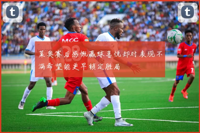 莱奥赛后感慨赢球喜悦却对表现不满希望能更早锁定胜局