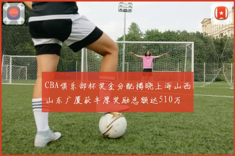 CBA俱乐部杯奖金分配揭晓上海山西山东广厦获丰厚奖励总额达510万