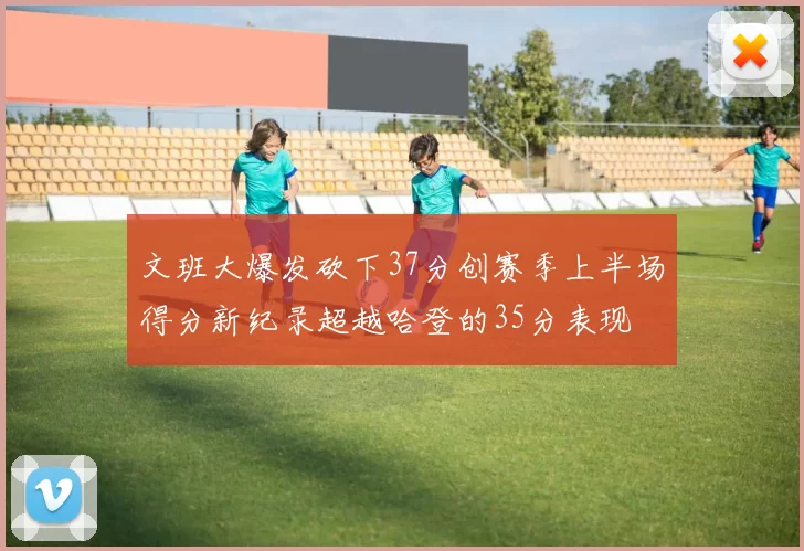 文班大爆发砍下37分创赛季上半场得分新纪录超越哈登的35分表现