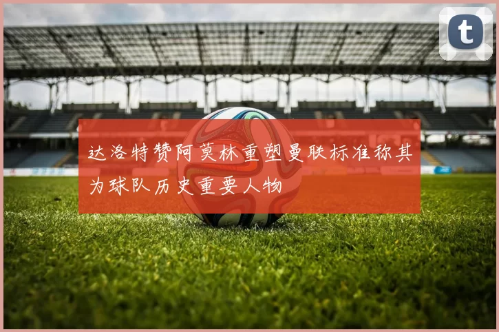 达洛特赞阿莫林重塑曼联标准称其为球队历史重要人物