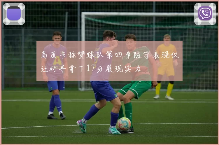 乌度卡称赞球队第四节防守表现仅让对手拿下17分展现实力