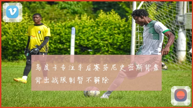 乌度卡专注季后赛芬尼史密斯背靠背出战限制暂不解除