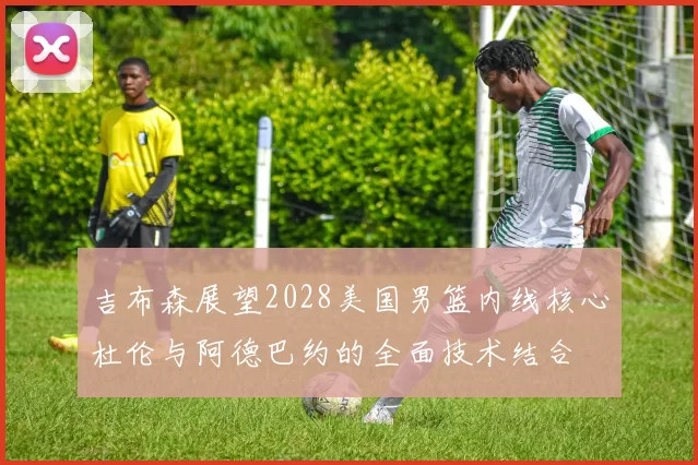 吉布森展望2028美国男篮内线核心杜伦与阿德巴约的全面技术结合