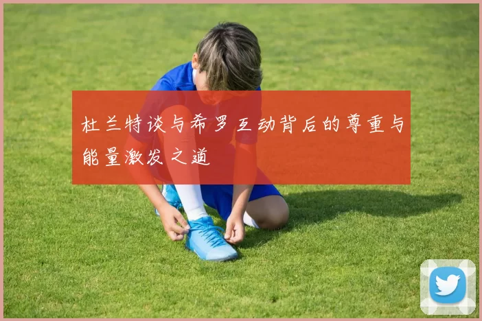 杜兰特谈与希罗互动背后的尊重与能量激发之道