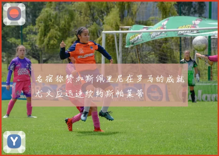 名宿称赞加斯佩里尼在罗马的成就尤文应迅速续约斯帕莱蒂