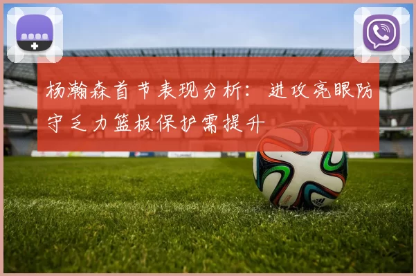 杨瀚森首节表现分析：进攻亮眼防守乏力篮板保护需提升