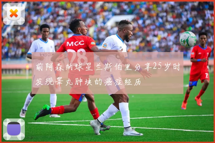 前阿森纳球星兰斯伯里分享25岁时发现睾丸肿块的癌症经历