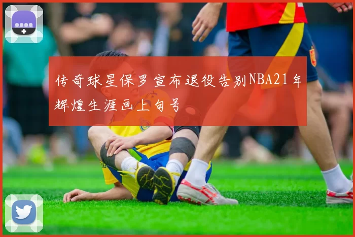 传奇球星保罗宣布退役告别NBA21年辉煌生涯画上句号