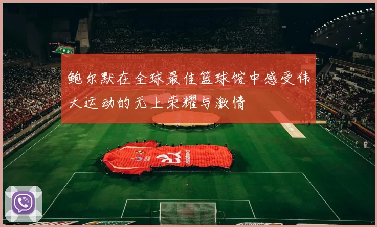 鲍尔默在全球最佳篮球馆中感受伟大运动的无上荣耀与激情