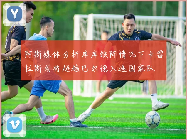 阿斯媒体分析库库缺阵情况下卡雷拉斯或将超越巴尔德入选国家队