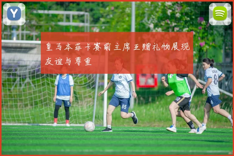 皇马本菲卡赛前主席互赠礼物展现友谊与尊重
