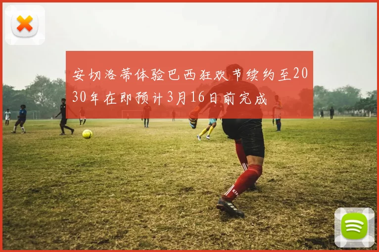 安切洛蒂体验巴西狂欢节续约至2030年在即预计3月16日前完成