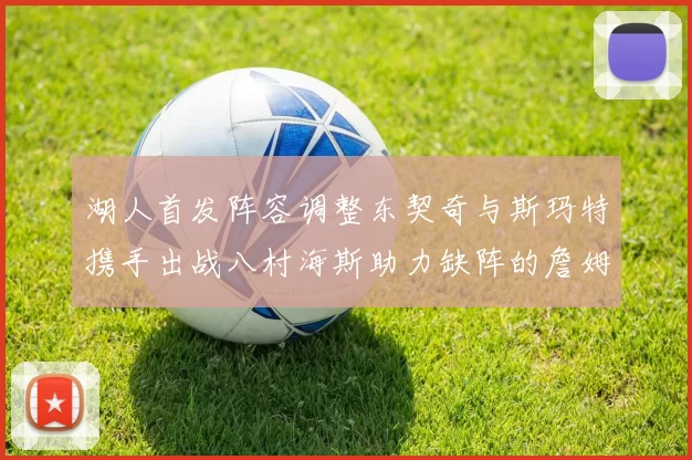 湖人首发阵容调整东契奇与斯玛特携手出战八村海斯助力缺阵的詹姆斯艾顿