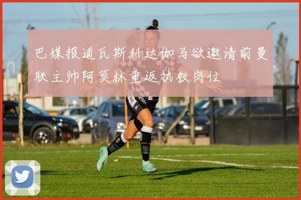 巴媒报道瓦斯科达伽马欲邀请前曼联主帅阿莫林重返执教岗位