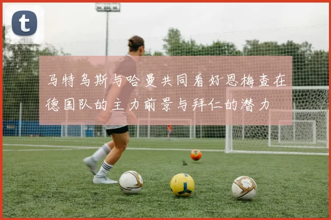 马特乌斯与哈曼共同看好恩梅查在德国队的主力前景与拜仁的潜力
