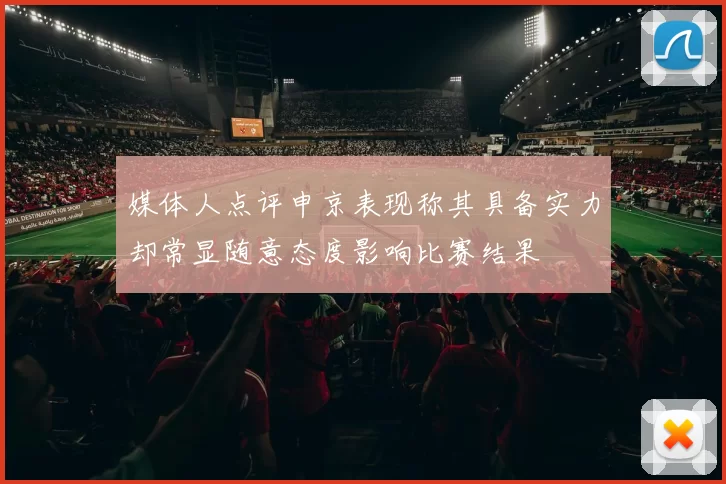 媒体人点评申京表现称其具备实力却常显随意态度影响比赛结果